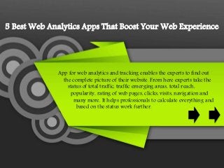 5 Best Web Analytics Apps That Boost Your Web Experience
App for web analytics and tracking enables the experts to find out
the complete picture of their website. From here experts take the
status of total traffic, traffic emerging areas, total reach,
popularity, rating of web pages, clicks, visits, navigation and
many more. It helps professionals to calculate everything and
based on the status work further.
 