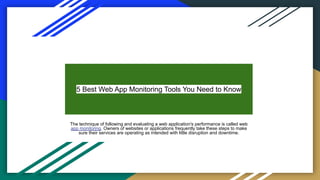 5 Best Web App Monitoring Tools You Need to Know
The technique of following and evaluating a web application's performance is called web
app monitoring. Owners of websites or applications frequently take these steps to make
sure their services are operating as intended with little disruption and downtime.
 
