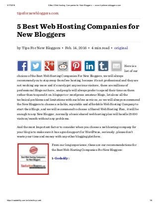 3/17/2016 5 Best Web Hosting Companies for New Bloggers — www.tipsfornewbloggers.com
https://readability.com/articles/hvyzcebi 1/6
tipsfornewbloggers.com
5 Best Web Hosting Companies for
New Bloggers
by Tips For New Bloggers • Feb. 14, 2016 • 4 min read • original
Here is a
list of our
choices of the Best Web Hosting Companies For New Bloggers , we will always
recommend you to stay away from free hosting, because it’s not professional and they are
not working any more and it’s rarely get any serious visitors , there are millions of
professional Blogs out here , and people will always prefer to spend their time on them
rather than to spend it on .blogspot or .wordpress amateur Blogs , let alone all the
technical problems and limitations with such free services , so we will always recommend
the New Bloggers to choose a reliable, reputable and affordable Web Hosting Company to
start their Blogs , and we will recommend to choose a Shared Web Hosting Plan , it will be
enough to any New Blogger , normally a basic shared web hosting plan will handle 25000
visitors/month without any problems.
And the most Important factor to consider when you choose a web hosting company for
your blog is to make sure it has a good support for WordPress , seriously , please don’t
waste your time and money with any other blogging platform .
From our long experience, these are our recommendations for
the Best Web Hosting Companies For New Bloggers :
1- Godaddy :
 