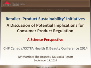 Leading Canadian Trade Association for the Personal Care Products Industry 
© Copyright 2014 (all rights reserved) 
Retailer ‘Product Sustainability’ Initiatives 
A Discussion of Potential Implications for Consumer Product Regulation 
A Science Perspective 
CHP Canada/CCTFA Health & Beauty Conference 2014 
JW Marriott The Rosseau Muskoka Resort 
September 19, 2014  