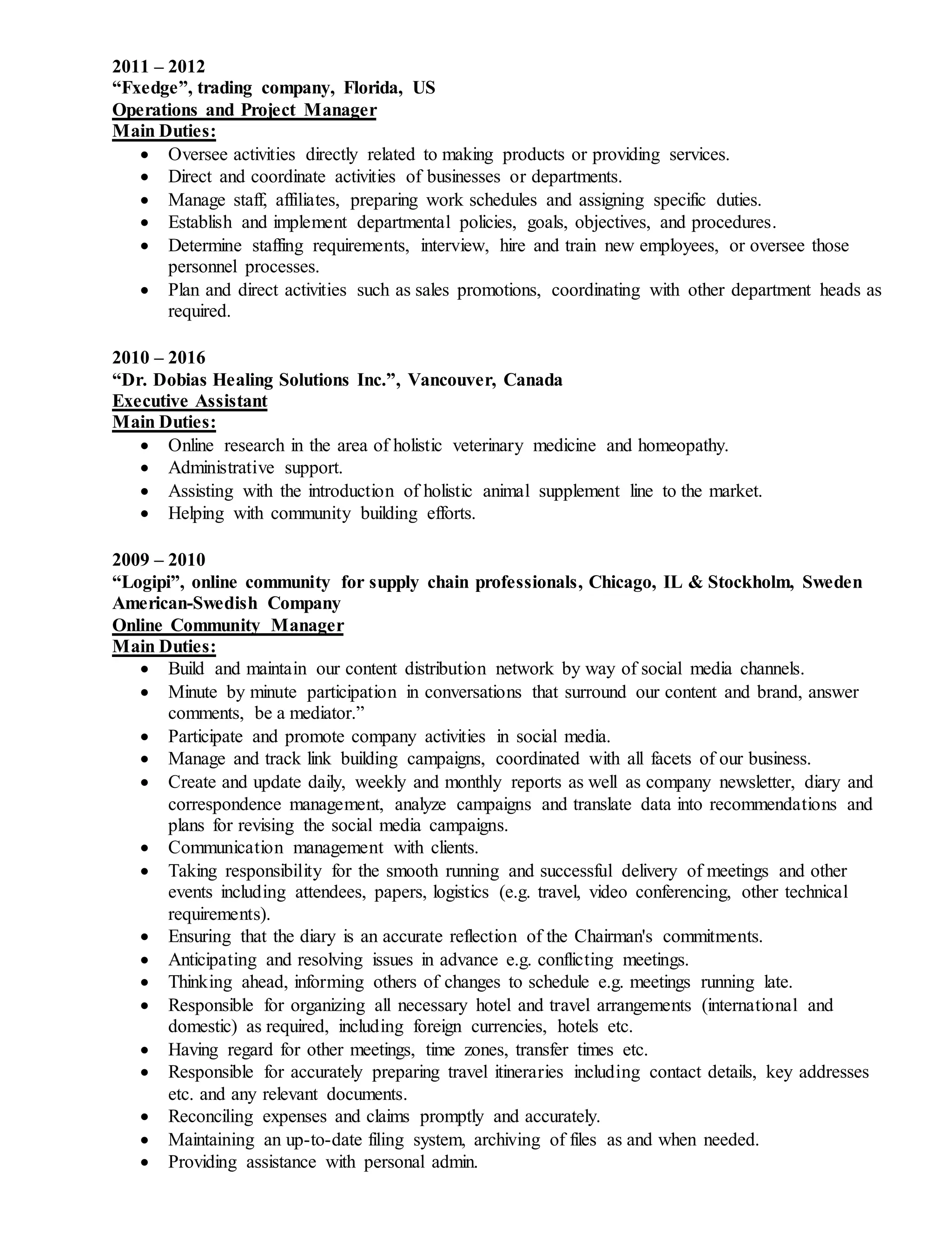 2011 – 2012
“Fxedge”, trading company, Florida, US
Operations and Project Manager
Main Duties:
 Oversee activities directly related to making products or providing services.
 Direct and coordinate activities of businesses or departments.
 Manage staff, affiliates, preparing work schedules and assigning specific duties.
 Establish and implement departmental policies, goals, objectives, and procedures.
 Determine staffing requirements, interview, hire and train new employees, or oversee those
personnel processes.
 Plan and direct activities such as sales promotions, coordinating with other department heads as
required.
2010 – 2016
“Dr. Dobias Healing Solutions Inc.”, Vancouver, Canada
Executive Assistant
Main Duties:
 Online research in the area of holistic veterinary medicine and homeopathy.
 Administrative support.
 Assisting with the introduction of holistic animal supplement line to the market.
 Helping with community building efforts.
2009 – 2010
“Logipi”, online community for supply chain professionals, Chicago, IL & Stockholm, Sweden
American-Swedish Company
Online Community Manager
Main Duties:
 Build and maintain our content distribution network by way of social media channels.
 Minute by minute participation in conversations that surround our content and brand, answer
comments, be a mediator.”
 Participate and promote company activities in social media.
 Manage and track link building campaigns, coordinated with all facets of our business.
 Create and update daily, weekly and monthly reports as well as company newsletter, diary and
correspondence management, analyze campaigns and translate data into recommendations and
plans for revising the social media campaigns.
 Communication management with clients.
 Taking responsibility for the smooth running and successful delivery of meetings and other
events including attendees, papers, logistics (e.g. travel, video conferencing, other technical
requirements).
 Ensuring that the diary is an accurate reflection of the Chairman's commitments.
 Anticipating and resolving issues in advance e.g. conflicting meetings.
 Thinking ahead, informing others of changes to schedule e.g. meetings running late.
 Responsible for organizing all necessary hotel and travel arrangements (international and
domestic) as required, including foreign currencies, hotels etc.
 Having regard for other meetings, time zones, transfer times etc.
 Responsible for accurately preparing travel itineraries including contact details, key addresses
etc. and any relevant documents.
 Reconciling expenses and claims promptly and accurately.
 Maintaining an up-to-date filing system, archiving of files as and when needed.
 Providing assistance with personal admin.
 