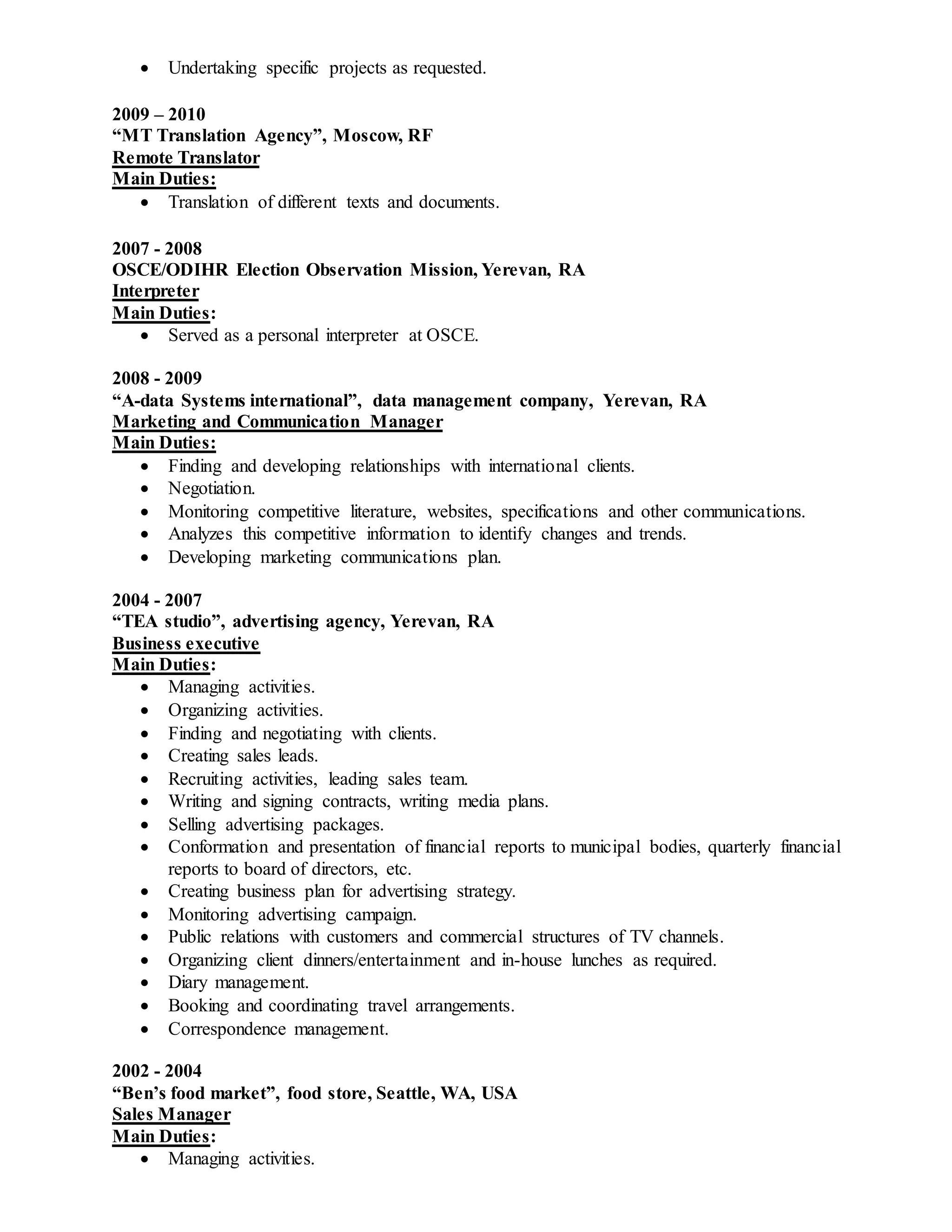  Undertaking specific projects as requested.
2009 – 2010
“MT Translation Agency”, Moscow, RF
Remote Translator
Main Duties:
 Translation of different texts and documents.
2007 - 2008
OSCE/ODIHR Election Observation Mission, Yerevan, RA
Interpreter
Main Duties:
 Served as a personal interpreter at OSCE.
2008 - 2009
“A-data Systems international”, data management company, Yerevan, RA
Marketing and Communication Manager
Main Duties:
 Finding and developing relationships with international clients.
 Negotiation.
 Monitoring competitive literature, websites, specifications and other communications.
 Analyzes this competitive information to identify changes and trends.
 Developing marketing communications plan.
2004 - 2007
“TEA studio”, advertising agency, Yerevan, RA
Business executive
Main Duties:
 Managing activities.
 Organizing activities.
 Finding and negotiating with clients.
 Creating sales leads.
 Recruiting activities, leading sales team.
 Writing and signing contracts, writing media plans.
 Selling advertising packages.
 Conformation and presentation of financial reports to municipal bodies, quarterly financial
reports to board of directors, etc.
 Creating business plan for advertising strategy.
 Monitoring advertising campaign.
 Public relations with customers and commercial structures of TV channels.
 Organizing client dinners/entertainment and in-house lunches as required.
 Diary management.
 Booking and coordinating travel arrangements.
 Correspondence management.
2002 - 2004
“Ben’s food market”, food store, Seattle, WA, USA
Sales Manager
Main Duties:
 Managing activities.
 
