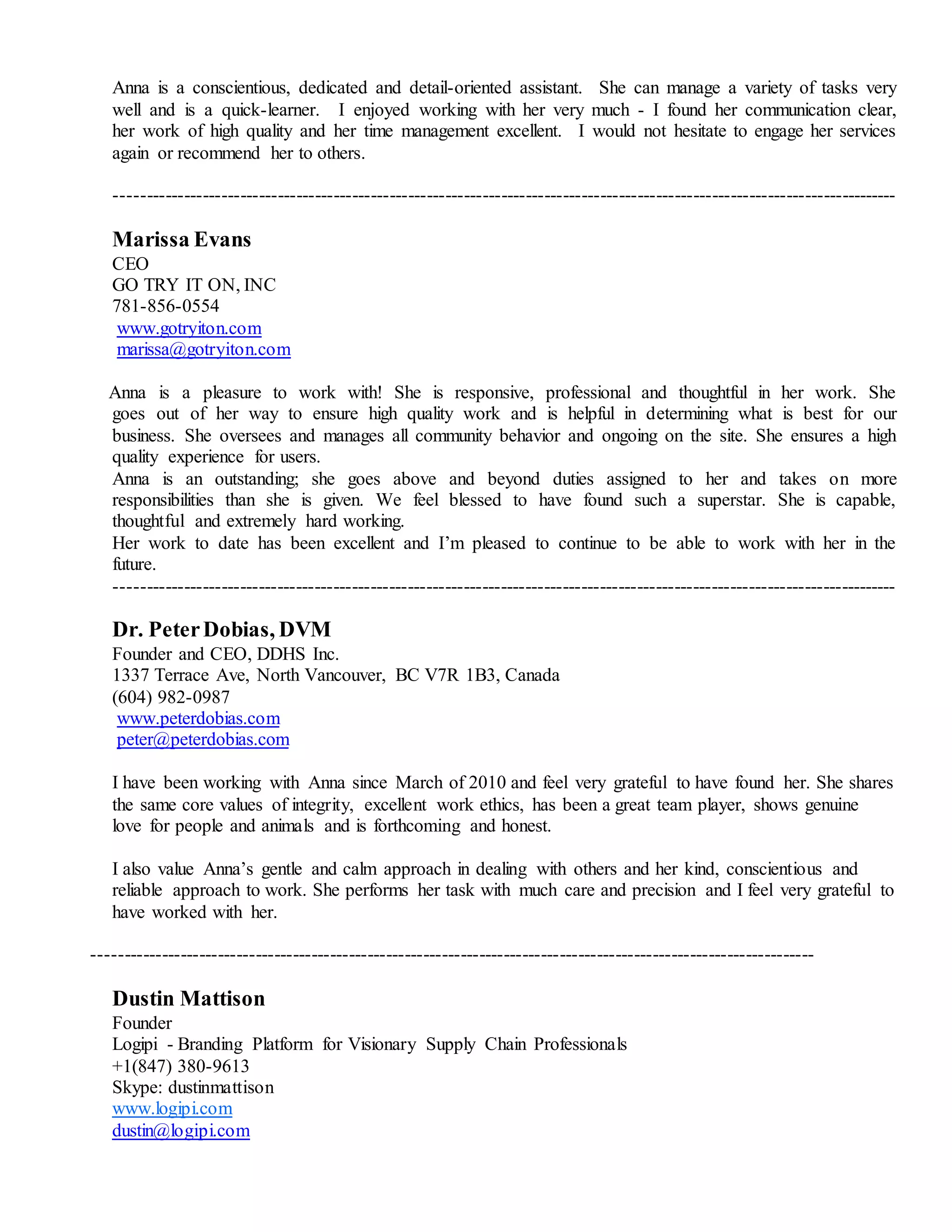 Anna is a conscientious, dedicated and detail-oriented assistant. She can manage a variety of tasks very
well and is a quick-learner. I enjoyed working with her very much - I found her communication clear,
her work of high quality and her time management excellent. I would not hesitate to engage her services
again or recommend her to others.
------------------------------------------------------------------------------------------------------------------------------
Marissa Evans
CEO
GO TRY IT ON, INC
781-856-0554
www.gotryiton.com
marissa@gotryiton.com
Anna is a pleasure to work with! She is responsive, professional and thoughtful in her work. She
goes out of her way to ensure high quality work and is helpful in determining what is best for our
business. She oversees and manages all community behavior and ongoing on the site. She ensures a high
quality experience for users.
Anna is an outstanding; she goes above and beyond duties assigned to her and takes on more
responsibilities than she is given. We feel blessed to have found such a superstar. She is capable,
thoughtful and extremely hard working.
Her work to date has been excellent and I’m pleased to continue to be able to work with her in the
future.
------------------------------------------------------------------------------------------------------------------------------
Dr. PeterDobias, DVM
Founder and CEO, DDHS Inc.
1337 Terrace Ave, North Vancouver, BC V7R 1B3, Canada
(604) 982-0987
www.peterdobias.com
peter@peterdobias.com
I have been working with Anna since March of 2010 and feel very grateful to have found her. She shares
the same core values of integrity, excellent work ethics, has been a great team player, shows genuine
love for people and animals and is forthcoming and honest.
I also value Anna’s gentle and calm approach in dealing with others and her kind, conscientious and
reliable approach to work. She performs her task with much care and precision and I feel very grateful to
have worked with her.
--------------------------------------------------------------------------------------------------------------------
Dustin Mattison
Founder
Logipi - Branding Platform for Visionary Supply Chain Professionals
+1(847) 380-9613
Skype: dustinmattison
www.logipi.com
dustin@logipi.com
 