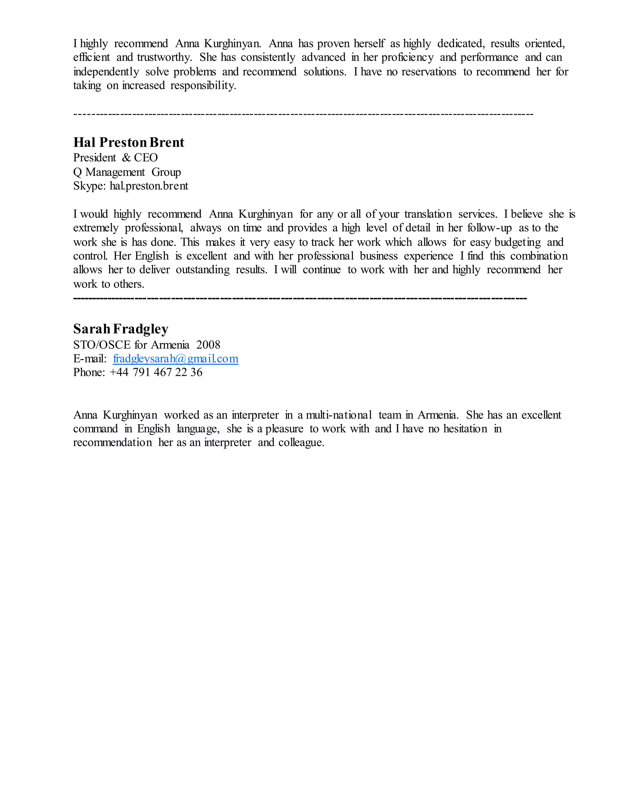 I highly recommend Anna Kurghinyan. Anna has proven herself as highly dedicated, results oriented,
efficient and trustworthy. She has consistently advanced in her proficiency and performance and can
independently solve problems and recommend solutions. I have no reservations to recommend her for
taking on increased responsibility.
-----------------------------------------------------------------------------------------------------------------
Hal PrestonBrent
President & CEO
Q Management Group
Skype: hal.preston.brent
I would highly recommend Anna Kurghinyan for any or all of your translation services. I believe she is
extremely professional, always on time and provides a high level of detail in her follow-up as to the
work she is has done. This makes it very easy to track her work which allows for easy budgeting and
control. Her English is excellent and with her professional business experience I find this combination
allows her to deliver outstanding results. I will continue to work with her and highly recommend her
work to others.
-----------------------------------------------------------------------------------------------------------------
SarahFradgley
STO/OSCE for Armenia 2008
E-mail: fradgleysarah@gmail.com
Phone: +44 791 467 22 36
Anna Kurghinyan worked as an interpreter in a multi-national team in Armenia. She has an excellent
command in English language, she is a pleasure to work with and I have no hesitation in
recommendation her as an interpreter and colleague.
 