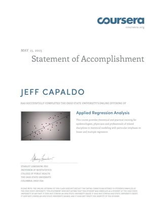 coursera.org
Statement of Accomplishment
MAY 15, 2015
JEFF CAPALDO
HAS SUCCESSFULLY COMPLETED THE OHIO STATE UNIVERSITY'S ONLINE OFFERING OF
Applied Regression Analysis
This course provides theoretical and practical training for
epidemiologists, physicians and professionals of related
disciplines in statistical modeling with particular emphasis on
linear and multiple regression.
STANLEY LEMESHOW, PHD
PROFESSOR OF BIOSTATISTICS
COLLEGE OF PUBLIC HEALTH
THE OHIO STATE UNIVERSITY
COLUMBUS, OHIO USA
PLEASE NOTE: THE ONLINE OFFERING OF THIS CLASS DOES NOT REFLECT THE ENTIRE CURRICULUM OFFERED TO STUDENTS ENROLLED AT
THE OHIO STATE UNIVERSITY. THIS STATEMENT DOES NOT AFFIRM THAT THIS STUDENT WAS ENROLLED AS A STUDENT AT THE OHIO STATE
UNIVERSITY IN ANY WAY. IT DOES NOT CONFER AN OHIO STATE UNIVERSITY GRADE; IT DOES NOT CONFER OHIO STATE UNIVERSITY CREDIT;
IT DOES NOT CONFER AN OHIO STATE UNIVERSITY DEGREE; AND IT DOES NOT VERIFY THE IDENTITY OF THE STUDENT.
 