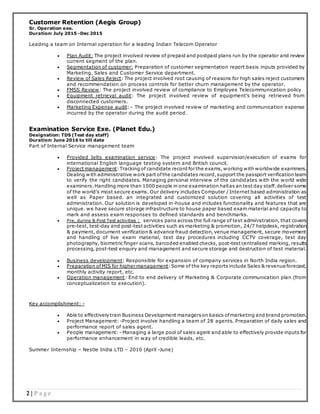 2 | P a g e
Customer Retention (Aegis Group)
Sr. Operation exe.
Duration: July 2015 -Dec 2015
Leading a team on Internal operation for a leading Indian Telecom Operator
 Plan Audit: The project involved review of prepaid and postpaid plans run by the operator and review
current segment of the plan.
 Segmentation of customer: Preparation of customer segmentation report basis inputs provided by
Marketing, Sales and Customer Service department.
 Review of Sales Reject: The project involved root causing of reasons for high sales reject customers
and recommendation on process controls for better churn management by the operator.
 FMSS Review: The project involved review of compliance to Employee Telecommunication policy
 Equipment retrieval audit: The project involved review of equipment’s being retrieved from
disconnected customers.
 Marketing Expense audit: - The project involved review of marketing and communication expense
incurred by the operator during the audit period.
Examination Service Exe. (Planet Edu.)
Designation: TDS (Test day staff)
Duration: June 2016 to till date
Part of Internal Service management team
 Provided Ielts examination service: The project involved supervision/execution of exams for
international English language testing system and British council.
 Project management:Tracking of candidate record for the exams,working with worldwide examiners.
Dealing with administrative work part ofthe candidates record,support the passport verification team
to verify the right candidates. Managing personal interview of the candidates with the world wide
examiners.Handling more than 1000 people in one examination hallas an test day staff.deliver some
of the world’s most secure exams. Our delivery includes Computer / Internet based administration as
well as Paper based. an integrated and customized solution covering all activities of test
administration. Our solution is developed in-house and includes functionality and features that are
unique. we have secure storage infrastructure to house paper based exam material and capacity to
mark and assess exam responses to defined standards and benchmarks.
 Pre, during & Post Test activities : services pans across the full range of test administration, that covers
pre-test, test-day and post-test activities such as marketing & promotion, 24/7 helpdesk, registration
& payment, document verification & advance fraud detection, venue management, secure movement
and handling of live exam material, test day procedures including CCTV coverage, test day
photography, biometric finger scans, barcoded enabled checks, post-test centralised marking, results
processing, post-test enquiry and management and secure storage and destruction of test material.
 Business development: Responsible for expansion of company services in North India region.
 Preparation ofMIS for higher management:Some of the key reports include Sales & revenue forecast,
monthly activity report, etc.
 Operation management: End to end delivery of Marketing & Corporate communication plan (from
conceptualization to execution).
Key accomplishment: -
 Able to effectively train Business Development managerson basics ofmarketing and brand promotion.
 Project Management: -Project involve handling a team of 28 agents. Preparation of daily sales and
performance report of sales agent.
 People management: - Managing a large pool of sales agent and able to effectively provide inputs for
performance enhancement in way of credible leads, etc.
Summer Internship – Nestle India LTD – 2010 (April -June)
 