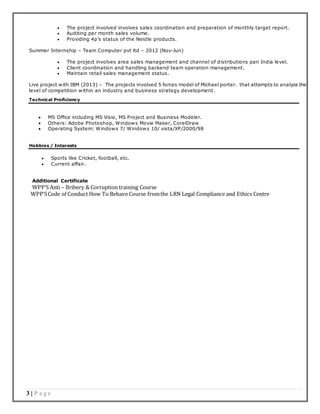 3 | P a g e
 The project involved involves sales coordination and preparation of monthly target report.
 Auditing per month sales volume.
 Providing 4p’s status of the Nestle products.
Summer Internship – Team Computer pvt ltd – 2012 (Nov-Jun)
 The project involves area sales management and channel of distributions pan India level.
 Client coordination and handling backend team operation management.
 Maintain retail sales management status.
Live project with IBM (2013) – The projects involved 5 forces model of Michael porter. that attempts to analyze the
level of competition within an industry and business strategy development.
Technical Proficiency
 MS Office including MS Visio, MS Project and Business Modeler.
 Others: Adobe Photoshop, Windows Movie Maker, CorelDraw
 Operating System: Windows 7/ Windows 10/ vista/XP/2000/98
Hobbies / Interests
 Sports like Cricket, football, etc.
 Current affair.
Additional Certificate
WPP’S Anti – Bribery & Corruption training Course
WPP’SCode of Conduct How To Behave Course fromthe LRN Legal Compliance and Ethics Centre
 