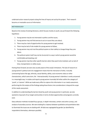 11
undertook action research projects along the lines of inquiry set out by this project. Their research
became an invaluable source of information.
METHODOLOGY
Based on the review of existing literature, which focuses mostly on youth, we put forward the following
hypothesis:
1. Young women may be not interested in politics and the issues;
2. Young women may not find avenues to act on issues they care about;
3. There may be a lack of opportunities for young women to get involved;
4. There may be lack of role models for young women to follow;
5. Young women may not trust the political system or their ability to change things they care
about;
6. The political system itself may not be structured in a way in which young women would be
comfortable participating; and
7. Young women may face other specific barriers when they want to be involved, such as lack of
time, transportation or safety issues.
Putting these forward, we were also acutely aware  of  the  study’s  limitations. The lack of research on
young  women’s  political  and  civic  engagement  means  that  the interaction of other, mutually
constraining factors like age, ethnicity, sexual identity, ability, socio-economic status or other
characteristics, which some term, the ‘intersectionality’ of  young  women’s  identities  is  rarely  uncovered  
in a meaningful way. In studies and reports young women invariably fall either within the category of
‘youth’,  or  ‘women’.  While  we  made every effort to capture this information in our needs assessment,
performing the full analysis of the findings taking those factors into considerations is beyond the scope
of this needs assessment.
In addition to understanding the barriers faced by youth and young women in particular, we also
wanted to map each of our target communities in terms of what opportunities and programs currently
exist.
Data collection methods included focus groups, in-depth interviews, written and online surveys, and
analysis of secondary sources. We were looking for a balance between qualitative and quantitative data
to illuminate the issues we are dealing with. All data was segregated by gender (as identified by
respondents themselves, whenever possible).
 