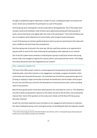13
through an established program addressed a number of issues, including participant recruitment and
access. Snacks were provided for the participants as a part of the project.
All three groups were mixed gender and were quite diverse demographically. Two of the project team
members acted as the facilitators, both of whom were experienced working with diverse groups of
youth, and are themselves only slightly older than most of the participants15
. One of the facilitators was
also an immigrant, which allowed her to connect better with immigrant youth participants.
In each of the groups we noticed a gendered dynamic where young men would express their ideas with
more confidence and more freely than young women.
Each focus group was structured in the same way. We also used those sessions as an opportunity to
educate youth on some of the issues embracing the participatory action approach to our research.
One of the SFU student teams worked on conducting focus groups as well (most of them with young
women only), and managed to organize five sessions within a short period of two months. The findings
from those discussions were also integrated into our research.
YWCL WORKING COMMITTEE
The heart of the YWCL project is built on a continuing group of young women who will develop their
leadership skills, orient their interests in civic engagement, and design a program of activities in their
communities over the period of two years. The committee was formed from young women ages 15 to
25 living or studying in target communities to be both the beneficiaries and the leaders of the project.
As such, this committee was central for the development of need assessment tools, and for providing
input on key questions.
Both the focus group and the survey were administered to the committee for a test run. This allowed us
not  only  to  collect  young  women’s  opinions  on  the  matter,  but  also  to  test  the  tools, and consequently
improve them. Some of the questions on the survey were revised, and the flow of the focus group
discussion improved.
As well, the committee explored its own orientation to civic engagement which became an important
first step in building this group, and in starting the process of identifying the skills and capacities needed
15
One of the shortcomings was the fact that both facilitators were female, and for a mixed gender group setting having one
female and one male facilitator would be more beneficial.
 