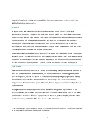 14
to undertake action-oriented projects that address the underrepresentation of women in civic and
political life in target communities.
SURVEYS
A written survey was developed to be administered to a larger sample of youth. Those were
administered through our Court Watching program to youth in grades 10-12 from target communities.
The SFU student research team used the same survey to create an online version, and also distributed it
offline on campus and through community centers. We were also assisted in this process by our
supporters at the Planning Department with the City of Burnaby, who collected the surveys from
Burnaby Youth Council and other youth involved with the City. Survey data was then collected, coded
(following the same categories) and analyzed by each team16
.
The questions were designed to find out what youth care about, how they engage in their communities,
and what barriers they feel stop them from participating more. The findings of the surveys demonstrate
that youth care about issues especially to do with social justice and want the opportunity to affect policy
in their communities but feel there are a range of external barriers that stop them from doing so.
INTERVIEWS
Semi-structured interviews were held as a part of partner meetings with key stakeholders identified to
date. We spoke with elected women and men, city employees facilitating youth engagement within
their municipalities, activists and leaders  of  women’s  and  other  non-profit groups (7 women in total).
Stakeholders were asked about their perspective on the challenges and successes in youth civic
engagement in their communities, gender differences, barriers for young women and best practices to
overcome them.
Having those conversations also provided several stakeholder engagement opportunities, as the
majority admitted not having the opportunity to reflect on those questions before. At least two of the
partners chose to continue their own engagement with the issues, participating fully at a later public
event, and bringing forth some of the ideas discussed at our meetings.
16
The findings from the surveys collected and analyzed by SFU students are treated as preliminary due to the short time frame
of the course. We use those findings for comparative purposes only.
 