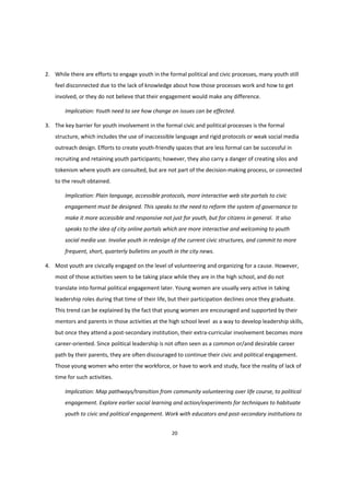 20
2. While there are efforts to engage youth in the formal political and civic processes, many youth still
feel disconnected due to the lack of knowledge about how those processes work and how to get
involved, or they do not believe that their engagement would make any difference.
Implication: Youth need to see how change on issues can be effected.
3. The key barrier for youth involvement in the formal civic and political processes is the formal
structure, which includes the use of inaccessible language and rigid protocols or weak social media
outreach design. Efforts to create youth-friendly spaces that are less formal can be successful in
recruiting and retaining youth participants; however, they also carry a danger of creating silos and
tokenism where youth are consulted, but are not part of the decision-making process, or connected
to the result obtained.
Implication: Plain language, accessible protocols, more interactive web site portals to civic
engagement must be designed. This speaks to the need to reform the system of governance to
make it more accessible and responsive not just for youth, but for citizens in general. It also
speaks to the idea of city online portals which are more interactive and welcoming to youth
social media use. Involve youth in redesign of the current civic structures, and commit to more
frequent, short, quarterly bulletins on youth in the city news.
4. Most youth are civically engaged on the level of volunteering and organizing for a cause. However,
most of those activities seem to be taking place while they are in the high school, and do not
translate into formal political engagement later. Young women are usually very active in taking
leadership roles during that time of their life, but their participation declines once they graduate.
This trend can be explained by the fact that young women are encouraged and supported by their
mentors and parents in those activities at the high school level as a way to develop leadership skills,
but once they attend a post-secondary institution, their extra-curricular involvement becomes more
career-oriented. Since political leadership is not often seen as a common or/and desirable career
path by their parents, they are often discouraged to continue their civic and political engagement.
Those young women who enter the workforce, or have to work and study, face the reality of lack of
time for such activities.
Implication: Map pathways/transition from community volunteering over life course, to political
engagement. Explore earlier social learning and action/experiments for techniques to habituate
youth to civic and political engagement. Work with educators and post-secondary institutions to
 