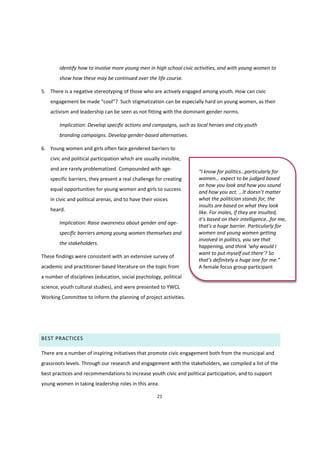 21
identify how to involve more young men in high school civic activities, and with young women to
show how these may be continued over the life course.
5. There is a negative stereotyping of those who are actively engaged among youth. How can civic
engagement  be  made  “cool”?   Such stigmatization can be especially hard on young women, as their
activism and leadership can be seen as not fitting with the dominant gender norms.
Implication: Develop specific actions and campaigns, such as local heroes and city youth
branding campaigns. Develop gender-based alternatives.
6. Young women and girls often face gendered barriers to
civic and political participation which are usually invisible,
and are rarely problematized. Compounded with age-
specific barriers, they present a real challenge for creating
equal opportunities for young women and girls to success
in civic and political arenas, and to have their voices
heard.
Implication: Raise awareness about gender and age-
specific barriers among young women themselves and
the stakeholders.
These findings were consistent with an extensive survey of
academic and practitioner-based literature on the topic from
a number of disciplines (education, social psychology, political
science, youth cultural studies), and were presented to YWCL
Working Committee to inform the planning of project activities.
BEST PRACTICES
There are a number of inspiring initiatives that promote civic engagement both from the municipal and
grassroots levels. Through our research and engagement with the stakeholders, we compiled a list of the
best practices and recommendations to increase youth civic and political participation, and to support
young women in taking leadership roles in this area.
“I  know  for  politics…particularly  for  
women…  expect to be judged based
on how you look and how you sound
and how you act. …It  doesn’t  matter  
what the politician stands for, the
insults are based on what they look
like. For males, if they are insulted,
it’s  based  on  their  intelligence…for  me,  
that’s  a  huge  barrier. Particularly for
women and young women getting
involved in politics, you see that
happening, and think  ‘why  would  I  
want to put myself  out  there’?  So
that’s  definitely  a  huge  one  for  me.”
A female focus group participant
 