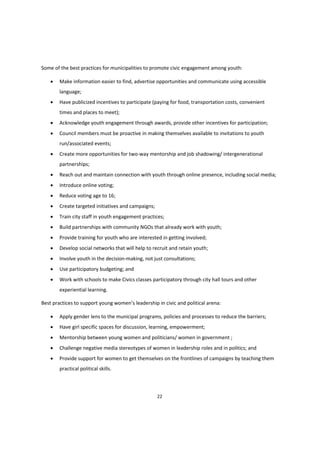 22
Some of the best practices for municipalities to promote civic engagement among youth:
 Make information easier to find, advertise opportunities and communicate using accessible
language;
 Have publicized incentives to participate (paying for food, transportation costs, convenient
times and places to meet);
 Acknowledge youth engagement through awards, provide other incentives for participation;
 Council members must be proactive in making themselves available to invitations to youth
run/associated events;
 Create more opportunities for two-way mentorship and job shadowing/ intergenerational
partnerships;
 Reach out and maintain connection with youth through online presence, including social media;
 Introduce online voting;
 Reduce voting age to 16;
 Create targeted initiatives and campaigns;
 Train city staff in youth engagement practices;
 Build partnerships with community NGOs that already work with youth;
 Provide training for youth who are interested in getting involved;
 Develop social networks that will help to recruit and retain youth;
 Involve youth in the decision-making, not just consultations;
 Use participatory budgeting; and
 Work with schools to make Civics classes participatory through city hall tours and other
experiential learning.
Best  practices  to  support  young  women’s  leadership  in  civic  and  political  arena:
 Apply gender lens to the municipal programs, policies and processes to reduce the barriers;
 Have girl specific spaces for discussion, learning, empowerment;
 Mentorship between young women and politicians/ women in government ;
 Challenge negative media stereotypes of women in leadership roles and in politics; and
 Provide support for women to get themselves on the frontlines of campaigns by teaching them
practical political skills.
 
