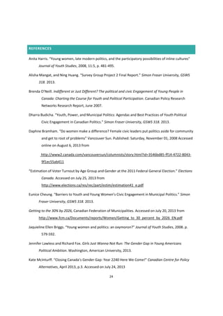 24
REFERENCES
Anita  Harris.  “Young  women,  late  modern  politics,  and  the  participatory  possibilities  of  inline  cultures”  
Journal of Youth Studies, 2008, 11:5, p. 481-495.
Alisha  Mangat,  and  Ning  Huang.  “Survey  Group  Project  2  Final  Report.”  Simon Fraser University, GSWS
318. 2013.
Brenda  O’Neill.  Indifferent or Just Different? The political and civic Engagement of Young People in
Canada: Charting the Course for Youth and Political Participation. Canadian Policy Research
Networks Research Report, June 2007.
Dharra Budicha.  “Youth,  Power,  and  Municipal  Politics:  Agendas  and  Best  Practices  of  Youth  Political  
Civic  Engagement  in  Canadian  Politics.”  Simon Fraser University, GSWS 318. 2013.
Daphne Bramham. “Do  women  make  a  difference?  Female civic leaders put politics aside for community
and  get  to  root  of  problems”  Vancouver Sun. Published: Saturday, November 01, 2008 Accessed
online on August 6, 2013 from
http://www2.canada.com/vancouversun/columnists/story.html?id=3546bd85-ff14-4722-8043-
9f1ec55ab411
“Estimation  of  Voter  Turnout  by  Age  Group  and  Gender  at  the  2011  Federal  General  Election.”  Elections
Canada. Accessed on July 25, 2013 from
http://www.elections.ca/res/rec/part/estim/estimation41_e.pdf
Eunice  Cheung.  “Barriers  to  Youth  and  Young  Women’s  Civic  Engagement  in  Municipal  Politics.”  Simon
Fraser University, GSWS 318. 2013.
Getting to the 30% by 2026, Canadian Federation of Municipalities. Accessed on July 20, 2013 from
http://www.fcm.ca/Documents/reports/Women/Getting_to_30_percent_by_2026_EN.pdf
Jaquieline  Ellen  Briggs.  “Young  women  and  politics:  an  oxymoron?”  Journal of Youth Studies, 2008. p.
579-592.
Jennifer Lawless and Richard Fox. Girls Just Wanna Not Run: The Gender Gap in Young Americans
Political Ambition. Washington, American University, 2013.
Kate  McInturff.  “Closing  Canada’s  Gender  Gap:  Year  2240  Here  We  Come!” Canadian Centre for Policy
Alternatives, April 2013, p.3. Accessed on July 24, 2013
 