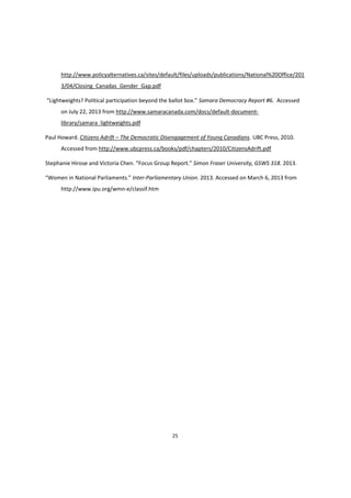 25
http://www.policyalternatives.ca/sites/default/files/uploads/publications/National%20Office/201
3/04/Closing_Canadas_Gender_Gap.pdf
“Lightweights?  Political  participation  beyond  the  ballot  box.”  Samara Democracy Report #6. Accessed
on July 22, 2013 from http://www.samaracanada.com/docs/default-document-
library/samara_lightweights.pdf
Paul Howard. Citizens Adrift – The Democratic Disengagement of Young Canadians. UBC Press, 2010.
Accessed from http://www.ubcpress.ca/books/pdf/chapters/2010/CitizensAdrift.pdf
Stephanie  Hirose  and  Victoria  Chen.  “Focus  Group  Report.”  Simon Fraser University, GSWS 318. 2013.
“Women  in  National  Parliaments.”  Inter-Parliamentary Union. 2013. Accessed on March 6, 2013 from
http://www.ipu.org/wmn-e/classif.htm
 