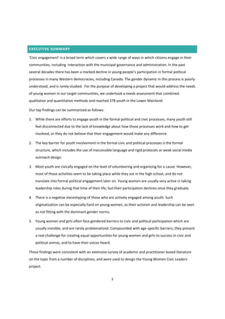 3
EXECUTIVE SUMMARY
‘Civic  engagement’  is  a  broad  term  which  covers  a  wide  range  of  ways  in  which  citizens  engage  in  their  
communities, including interaction with the municipal governance and administration. In the past
several decades there  has  been  a  marked  decline  in  young  people’s  participation  in  formal  political  
processes in many Western democracies, including Canada. The gender dynamic in this process is poorly
understood, and is rarely studied. For the purpose of developing a project that would address the needs
of young women in our target communities, we undertook a needs assessment that combined
qualitative and quantitative methods and reached 378 youth in the Lower Mainland.
Our top findings can be summarized as follows:
1. While there are efforts to engage youth in the formal political and civic processes, many youth still
feel disconnected due to the lack of knowledge about how those processes work and how to get
involved, or they do not believe that their engagement would make any difference.
2. The key barrier for youth involvement in the formal civic and political processes is the formal
structure, which includes the use of inaccessible language and rigid protocols or weak social media
outreach design.
3. Most youth are civically engaged on the level of volunteering and organizing for a cause. However,
most of those activities seem to be taking place while they are in the high school, and do not
translate into formal political engagement later on. Young women are usually very active in taking
leadership roles during that time of their life, but their participation declines once they graduate.
4. There is a negative stereotyping of those who are actively engaged among youth. Such
stigmatization can be especially hard on young women, as their activism and leadership can be seen
as not fitting with the dominant gender norms.
5. Young women and girls often face gendered barriers to civic and political participation which are
usually invisible, and are rarely problematized. Compounded with age-specific barriers, they present
a real challenge for creating equal opportunities for young women and girls to success in civic and
political arenas, and to have their voices heard.
These findings were consistent with an extensive survey of academic and practitioner-based literature
on the topic from a number of disciplines, and were used to design the Young Women Civic Leaders
project.
 