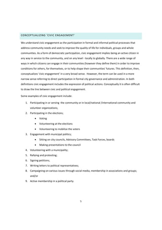 5
CONCEPTUALIZING ‘CIVIC ENGAGEMENT’
We understand civic engagement as the participation in formal and informal political processes that
address community needs and seek to improve the quality of life for individuals, groups and whole
communities. As a form of democratic participation, civic engagement implies being an active citizen in
any way in service to the community, and on any level - locally to globally. There are a wide range of
ways in which citizens can engage in their communities (however they define them) in order to improve
conditions for others, for themselves, or  to  help  shape  their  communities’  futures. This definition, then,
conceptualizes ‘civic engagement’ in a very broad sense. However, the term can be used in a more
narrow sense referring to direct participation in formal city governance and administration. In both
definitions civic engagement includes the expression of political actions. Conceptually it is often difficult
to draw the line between civic and political engagement.
Some examples of civic engagement include:
1. Participating in or serving the community or in local/national /international community and
volunteer organizations;
2. Participating in the elections;
 Voting
 Volunteering at the elections
 Volunteering to mobilize the voters
3. Engagement with municipal politics;
 Sitting on city councils, Advisory Committees, Task Forces, boards
 Making presentations to the council
4. Volunteering with a municipality;
5. Rallying and protesting;
6. Signing petitions;
7. Writing letters to political representatives;
8. Campaigning on various issues through social media, membership in associations and groups;
and/or
9. Active membership in a political party.
 