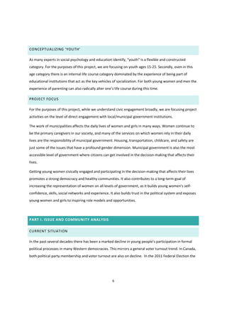 6
CONCEPTUALIZING  ‘YOUTH’
As  many  experts  in  social  psychology  and  education  identify,  “youth”  is  a  flexible and constructed
category. For the purposes of this project, we are focusing on youth ages 15-25. Secondly, even in this
age category there is an internal life course category dominated by the experience of being part of
educational institutions that act as the key vehicles of socialization. For both young women and men the
experience  of  parenting  can  also  radically  alter  one’s  life  course  during  this  time.  
PROJECT FOCUS
For the purposes of this project, while we understand civic engagement broadly, we are focusing project
activities on the level of direct engagement with local/municipal government institutions.
The work of municipalities affects the daily lives of women and girls in many ways. Women continue to
be the primary caregivers in our society, and many of the services on which women rely in their daily
lives are the responsibility of municipal government. Housing, transportation, childcare, and safety are
just some of the issues that have a profound gender dimension. Municipal government is also the most
accessible level of government where citizens can get involved in the decision-making that affects their
lives.
Getting young women civically engaged and participating in the decision-making that affects their lives
promotes a strong democracy and healthy communities. It also contributes to a long-term goal of
increasing the representation of women on all levels of government,  as  it  builds  young  women’s  self-
confidence, skills, social networks and experience. It also builds trust in the political system and exposes
young women and girls to inspiring role models and opportunities.
PART I. ISSUE AND COMMUNITY ANALYSIS
CURRENT SITUATION
In the past several decades there  has  been  a  marked  decline  in  young  people’s  participation  in  formal  
political processes in many Western democracies. This mirrors a general voter turnout trend. In Canada,
both political party membership and voter turnout are also on decline. In the 2011 Federal Election the
 