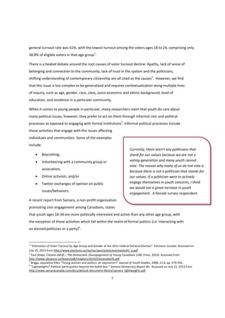 7
general turnout rate was 61%, with the lowest turnout among the voters ages 18 to 24, comprising only
38.8% of eligible voters in that age group1
.
There is a heated debate around the root causes of voter turnout decline. Apathy, lack of sense of
belonging and connection to the community, lack of trust in the system and the politicians,
shifting understanding of contemporary citizenship are all cited as the causes2
. However, we find
that this issue is too complex to be generalized and requires contextualization along multiple lines
of inquiry, such as age, gender, race, class, socio-economic and ethnic background, level of
education, and residence in a particular community.
When it comes to young people in particular, many researchers claim that youth do care about
many political issues, however, they prefer to act on them through informal civic and political
processes as opposed to engaging with formal institutions3
. Informal political processes include
those activities that engage with the issues affecting
individuals and communities. Some of the examples
include:
 Boycotting;
 Volunteering with a community group or
association;
 Online activism; and/or
 Twitter exchanges of opinion on public
issues/behaviors.
A recent report from Samara, a non-profit organization
promoting civic engagement among Canadians, states
that youth ages 18-34 are more politically interested and active than any other age group, with
the exception of those activities which fall within the realm of formal politics (i.e. interacting with
an elected politician or a party)4
.
1
“Estimation of Voter Turnout by Age Group and Gender at the 2011 Federal General Election”. Elections Canada. Accessed on
July 25, 2013 from http://www.elections.ca/res/rec/part/estim/estimation41_e.pdf
2
Paul Howe, Citizens Adrift – The Democratic Disengagement of Young Canadians (UBC Press, 2010). Accessed from
http://www.ubcpress.ca/books/pdf/chapters/2010/CitizensAdrift.pdf
3
Briggs,  Jaquieline  Ellen  “Young  women  and  politics:  an  oxymoron?”  Journal of Youth Studies, 2008, 11:6, pp. 579-592.
4
“Lightweights?  Political  participation  beyond  the  ballot  box.”  Samara Democracy Report #6. Accessed on July 22, 2013 from
http://www.samaracanada.com/docs/default-document-library/samara_lightweights.pdf
Currently, there aren't any politicians that
stand for our values because we are not a
voting generation and many youth cannot
vote. The reason why many of us do not vote is
because there is not a politician that stands for
our values. If a politician were to actively
engage themselves in youth concerns, I think
we would see a great increase in youth
engagement. A female survey respondent
 