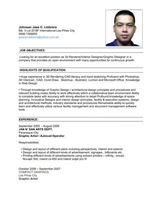 Johnsan Jass C. Llobrera
Blk. 3 Lot 20 BF International Las Piñas City
0906-1566655
jasanjo.llobrera@yahoo.com.ph
JOB OBJECTIVES:
Looking for an excellent position as 3d Renderer/Interior Designer/Graphic Designer in a
company that provides an open environment with many opportunities for continuous growth.
HIGHLIGHTS OF QUALIFICATION:
• Huge experience in 3D Rendering,CAD literacy and hand sketching Proficient with Photoshop,
3D Intericad , CAD, Corel Draw, Sketchup , Illustrator, Lumion and Microsoft Office Knowledge
in Web Design
• Through knowledge of Graphic Design / architectural design principles and procedures and
relevant building codes Ability to work effectively within a collaborative team environment Ability
to complete tasks with accuracy with strong attention to detail Profound knowledge of space
planning, Innovative Designs and interior design principles, facility & execution systems, design
and architectural methods, industry standards and procedures Remarkable ability to quickly
learn and effectively utilize various facility management and document management software
tools
EXPERIENCE:
September 2005 - August 2006
JAN N’ SAN ARTS DEPT.
Paranaque City
Graphic Artist / Autocad Operator
Responsibilities:
• Design and layout of different plans including perspectives, interior and exterior
• Design and layout of different kinds of advertisement, signages , billboards etc.
• Printing different kinds of advertisements using solvent printers – infinity , encad,
Novajet 500, roland cx-450 and roland soljet pro III
October 2006 – September 2007
COMPACT GRAPHICS
Las Piñas City
Graphic Artist
 