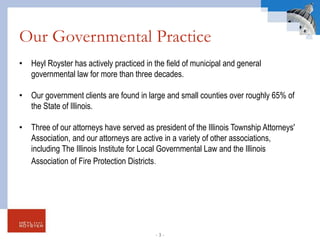 Our Governmental Practice
• Heyl Royster has actively practiced in the field of municipal and general
governmental law for more than three decades.
• Our government clients are found in large and small counties over roughly 65% of
the State of Illinois.
• Three of our attorneys have served as president of the Illinois Township Attorneys'
Association, and our attorneys are active in a variety of other associations,
including The Illinois Institute for Local Governmental Law and the Illinois
Association of Fire Protection Districts.
- 3 -
 