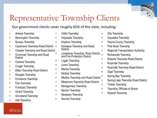 Representative Township Clients
• Artesia Township
• Bennington Township
• Bureau Township
• Cazenovia Township Road District
• Chester Township and Road District
• Cincinnati Township and Road
District
• Coloma Township
• Cruger Township
• Dillon Township Road District
• Douglas Township
• Eminence Township
• Erie Township
• Fondulac Township
• Girard Township
• Groveland Township
• Hall Township
• Hollis Township
• Hopedale Township
• Hopkins Township
• Kickapoo Township and Road
District
• Limestone Township, Road District,
and Fire Protection District
• Logan Township
• Loran Township
• Manito Township
• McKee Township
• Medina Township and Road District
• Metamora Township Road District
• Montgomery Township
• Morton Township
• Newtown Township
• Normal Township
• Olio Township
• Oquawka Township
• Peoria County Township
• Pine Rock Township
• Regional Transportation Authority
• Richwoods Township
• Roberts Township Road District
• Rushville Township
• Rushville Township Road District
• Sigel Township
• Spring Bay Township
• Spring Lake Township Road District
• Timber Township
• Township Officials of Illinois
• Wyanet Township
Our government clients cover roughly 65% of the state, including:
- 4 -
 
