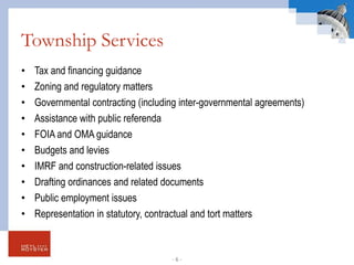 Township Services
• Tax and financing guidance
• Zoning and regulatory matters
• Governmental contracting (including inter-governmental agreements)
• Assistance with public referenda
• FOIA and OMA guidance
• Budgets and levies
• IMRF and construction-related issues
• Drafting ordinances and related documents
• Public employment issues
• Representation in statutory, contractual and tort matters
- 6 -
 