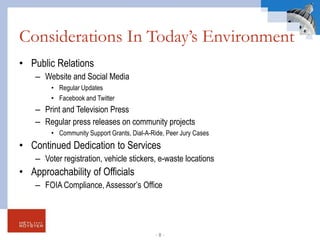 Considerations In Today’s Environment
• Public Relations
– Website and Social Media
• Regular Updates
• Facebook and Twitter
– Print and Television Press
– Regular press releases on community projects
• Community Support Grants, Dial-A-Ride, Peer Jury Cases
• Continued Dedication to Services
– Voter registration, vehicle stickers, e-waste locations
• Approachability of Officials
– FOIA Compliance, Assessor’s Office
- 8 -
 