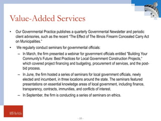 Value-Added Services
• Our Governmental Practice publishes a quarterly Governmental Newsletter and periodic
client advisories, such as the recent “The Effect of The Illinois Firearm Concealed Carry Act
on Municipalities.”
• We regularly conduct seminars for governmental officials:
– In March, the firm presented a webinar for government officials entitled "Building Your
Community's Future: Best Practices for Local Government Construction Projects,“
which covered project financing and budgeting, procurement of services, and the post-
bid process.
– In June, the firm hosted a series of seminars for local government officials, newly
elected and incumbent, in three locations around the state. The seminars featured
presentations on essential knowledge areas of local government, including finance,
transparency, contracts, immunities, and conflicts of interest.
– In September, the firm is conducting a series of seminars on ethics.
- 10 -
 