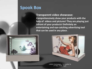 Spook Box
LOGICA Technologies, 7 Al Kawthar St,
1ST Floor, Dokki, Egypt
Transparent video showcase:
Comprehensively show your products with the
help of videos and pictures! They are playing just
infront of your products! Definitely an
entertaining and eye-catching advertising tool
that can be used in any place .
 