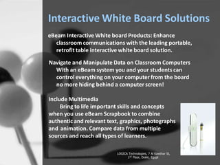 Interactive White Board Solutions
eBeam Interactive White board Products: Enhance
classroom communications with the leading portable,
retrofit table interactive white board solution.
Navigate and Manipulate Data on Classroom Computers
With an eBeam system you and your students can
control everything on your computer from the board
no more hiding behind a computer screen!
Include Multimedia
Bring to life important skills and concepts
when you use eBeam Scrapbook to combine
authentic and relevant text, graphics, photographs
and animation. Compare data from multiple
sources and reach all types of learners.
LOGICA Technologies, 7 Al Kawthar St,
1ST Floor, Dokki, Egypt
 