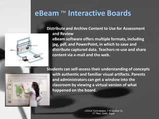 eBeam ? Interactive Boards
Distribute and Archive Content to Use for Assessment
and Review
eBeam software offers multiple formats, including
jpg, pdf, and PowerPoint, in which to save and
distribute captured data. Teachers re-use and share
content via e-mail and the web.
Students can self-assess their understanding of concepts
with authentic and familiar visual artifacts. Parents
and administrators can get a window into the
classroom by viewing a virtual version of what
happened on the board.
LOGICA Technologies, 7 Al Kawthar St,
1ST Floor, Dokki, Egypt
 