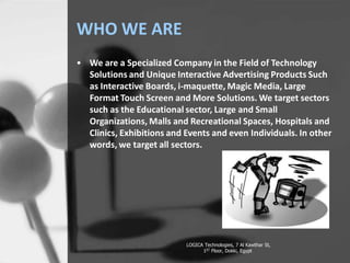 WHO WE ARE
? We are a Specialized Company in the Field of Technology
Solutions and Unique Interactive Advertising Products Such
as Interactive Boards, i-maquette, Magic Media, Large
Format Touch Screen and More Solutions. We target sectors
such as the Educational sector, Large and Small
Organizations, Malls and Recreational Spaces, Hospitals and
Clinics, Exhibitions and Events and even Individuals. In other
words, we target all sectors.
LOGICA Technologies, 7 Al Kawthar St,
1ST Floor, Dokki, Egypt
 