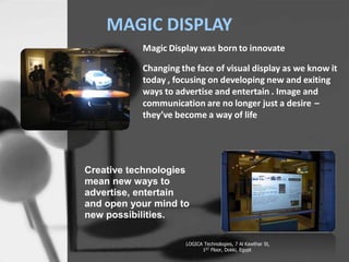 Creative t
means ne
advertise
open your
MAGIC DISPLAY
Magic Display was born to innovate
Changing the face of visual display as we know it
today , focusing on developing new and exiting
ways to advertise and entertain . Image and
communication are no longer just a desire
theyve become a way of life
C
Creative technologies
mean new ways to
advertise, entertain
and open your mind to
new possibilities.
LOGICA Technologies, 7 Al Kawthar St,
1ST Floor, Dokki, Egypt
 