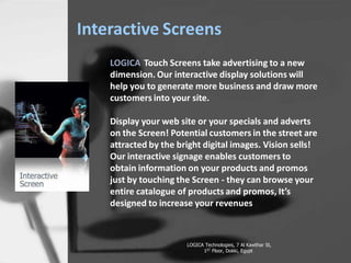 Interactive Screens
LOGICA Touch Screens take advertising to a new
dimension. Our interactive display solutions will
help you to generate more business and draw more
customers into your site.
Display your web site or your specials and adverts
on the Screen! Potential customers in the street are
attracted by the bright digital images. Vision sells!
Our interactive signage enables customers to
obtain information on your products and promos
just by touching the Screen - they can browse your
entire catalogue of products and promos, Its
designed to increase your revenues
LOGICA Technologies, 7 Al Kawthar St,
1ST Floor, Dokki, Egypt
 