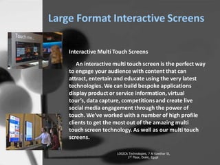 Large Format Interactive Screens
Interactive Multi Touch Screens
An interactive multi touch screen is the perfect way
to engage your audience with content that can
attract, entertain and educate using the very latest
technologies. We can build bespoke applications
display product or service information, virtual
tours, data capture, competitions and create live
social media engagement through the power of
touch. Weve worked with a number of high profile
clients to get the most out of the amazing multi
touch screen technology. As well as our multi touch
screens.
LOGICA Technologies, 7 Al Kawthar St,
1ST Floor, Dokki, Egypt
 
