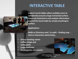 - Group M
-Coffee Sh
-Large insti
-Kindergar
INTERACTIVE TABLE
Logicas touch tables allow multiple users to
collaborate around a large horizontal surface .
Users can brainstorm and analyze information
around the touch table by simply touching its
surface .
Applications
Malls as Directory and / or path C finding map . -
And as interactive advertising .
LOGICA Technologies, 7 Al Kawthar St,
1ST Floor, Dokki, Egypt
? Group meeting rooms
? Coffee shops and
restaurants
? Large institutes
? Kindergarten classrooms
 
