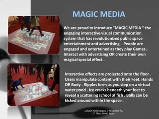 MAGIC MEDIA
We are proud to introduce MAGIC MEDIA  the
engaging interactive visual communication
system that has revolutionized public space
entertainment and advertising . People are
engaged and entertained as they play Games ,
Interact with advertising OR create their own
magical special effect .
Interactive effects are projected onto the floor .
Users manipulate content with their Feet, Hands
OR Body . Ripples form as you step on a virtual
water pond . Ice cracks beneath your feet to
reveal a scattering school of fish . Balls can be
kicked around within the space .
LOGICA Technologies, 7 Al Kawthar St,
1ST Floor, Dokki, Egypt
 