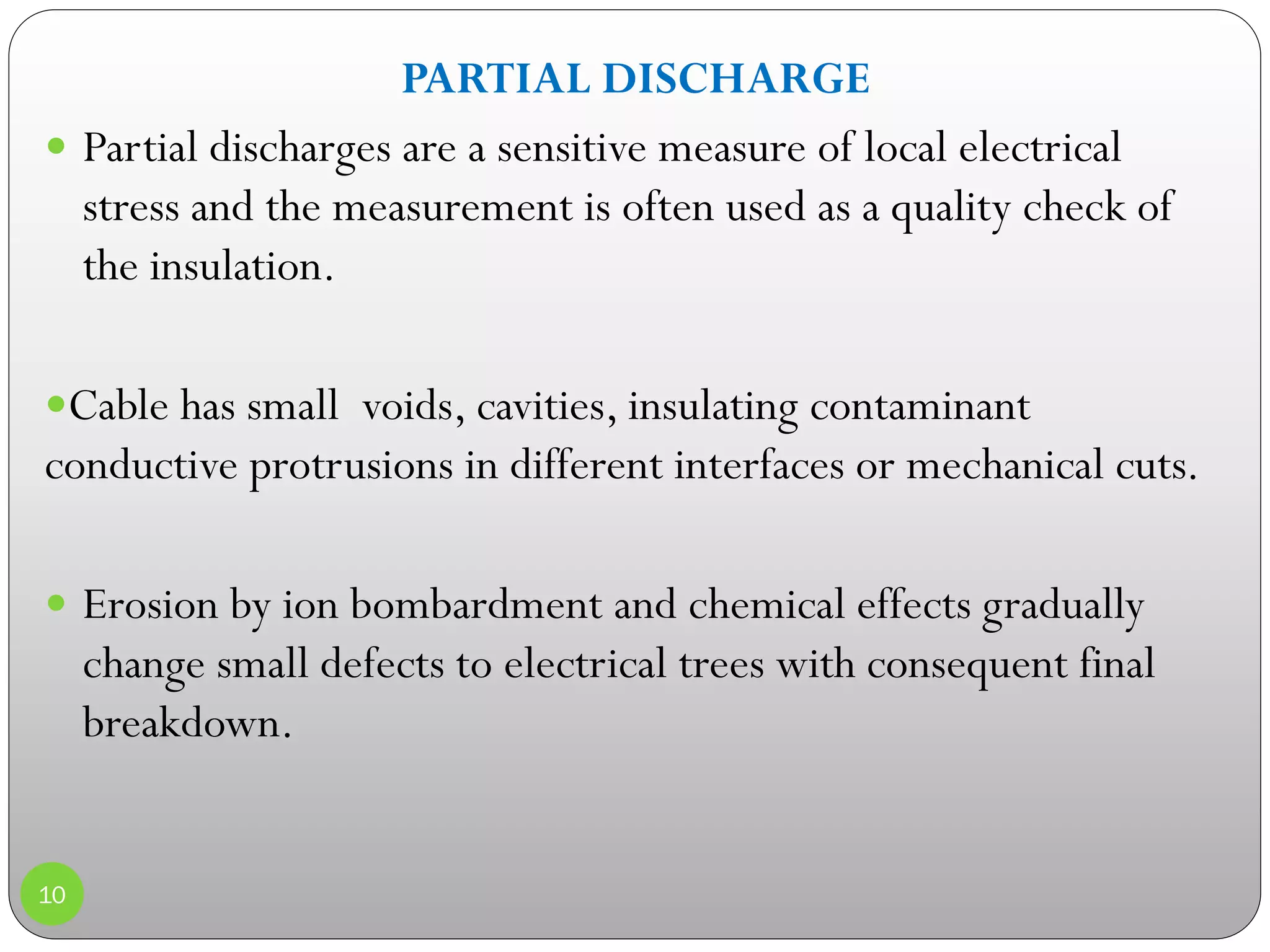 PARTIAL DISCHARGE
 Partial discharges are a sensitive measure of local electrical
stress and the measurement is often used as a quality check of
the insulation.
Cable has small voids, cavities, insulating contaminant
conductive protrusions in different interfaces or mechanical cuts.
 Erosion by ion bombardment and chemical effects gradually
change small defects to electrical trees with consequent final
breakdown.
10
 