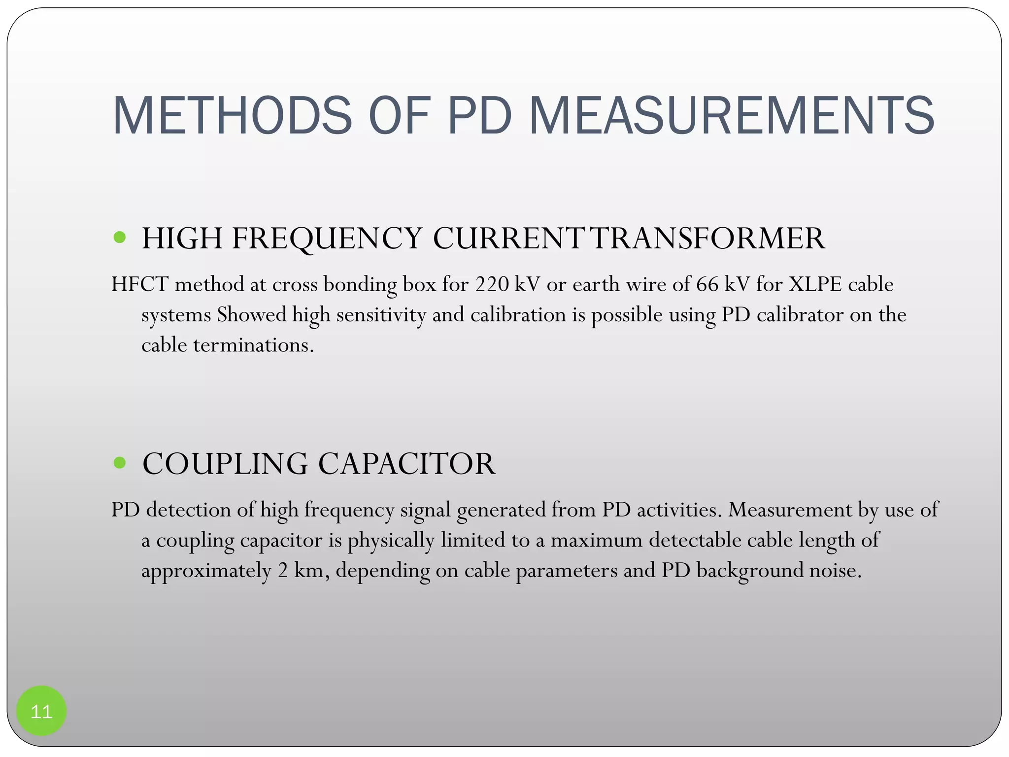 METHODS OF PD MEASUREMENTS
11
 HIGH FREQUENCY CURRENTTRANSFORMER
HFCT method at cross bonding box for 220 kV or earth wire of 66 kV for XLPE cable
systems Showed high sensitivity and calibration is possible using PD calibrator on the
cable terminations.
 COUPLING CAPACITOR
PD detection of high frequency signal generated from PD activities. Measurement by use of
a coupling capacitor is physically limited to a maximum detectable cable length of
approximately 2 km, depending on cable parameters and PD background noise.
 