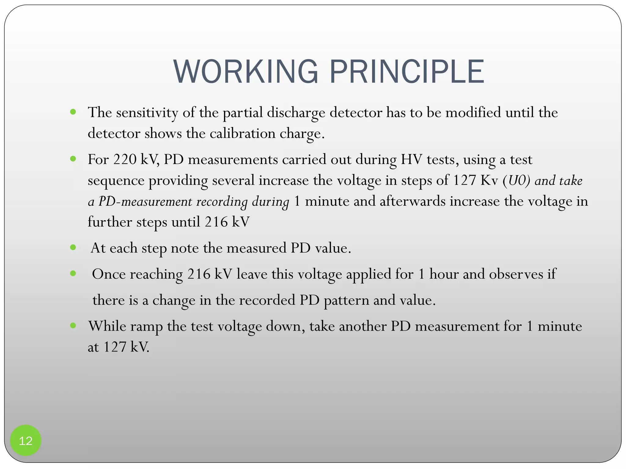 WORKING PRINCIPLE
12
 The sensitivity of the partial discharge detector has to be modified until the
detector shows the calibration charge.
 For 220 kV, PD measurements carried out during HV tests, using a test
sequence providing several increase the voltage in steps of 127 Kv (U0) and take
a PD-measurement recording during 1 minute and afterwards increase the voltage in
further steps until 216 kV
 At each step note the measured PD value.
 Once reaching 216 kV leave this voltage applied for 1 hour and observes if
there is a change in the recorded PD pattern and value.
 While ramp the test voltage down, take another PD measurement for 1 minute
at 127 kV.
 