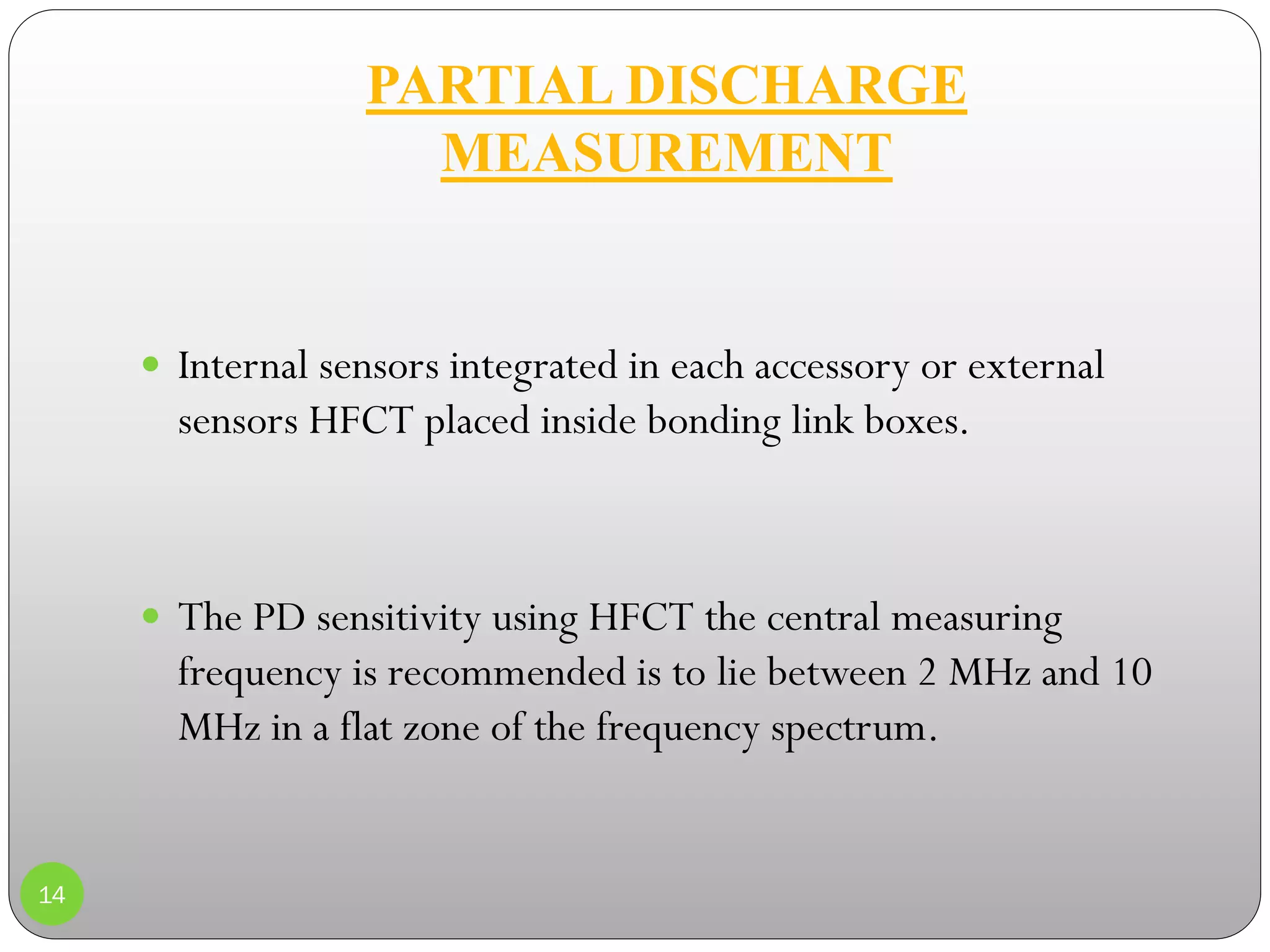 PARTIAL DISCHARGE
MEASUREMENT
14
 Internal sensors integrated in each accessory or external
sensors HFCT placed inside bonding link boxes.
 The PD sensitivity using HFCT the central measuring
frequency is recommended is to lie between 2 MHz and 10
MHz in a flat zone of the frequency spectrum.
 