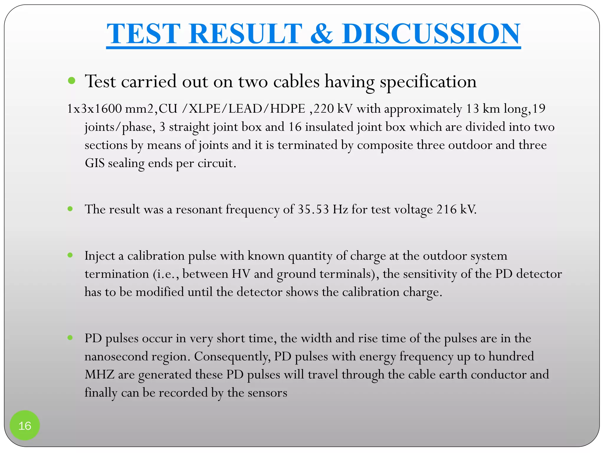16
 Test carried out on two cables having specification
1x3x1600 mm2,CU /XLPE/LEAD/HDPE ,220 kV with approximately 13 km long,19
joints/phase, 3 straight joint box and 16 insulated joint box which are divided into two
sections by means of joints and it is terminated by composite three outdoor and three
GIS sealing ends per circuit.
 The result was a resonant frequency of 35.53 Hz for test voltage 216 kV.
 Inject a calibration pulse with known quantity of charge at the outdoor system
termination (i.e., between HV and ground terminals), the sensitivity of the PD detector
has to be modified until the detector shows the calibration charge.
 PD pulses occur in very short time, the width and rise time of the pulses are in the
nanosecond region. Consequently, PD pulses with energy frequency up to hundred
MHZ are generated these PD pulses will travel through the cable earth conductor and
finally can be recorded by the sensors
TEST RESULT & DISCUSSION
 