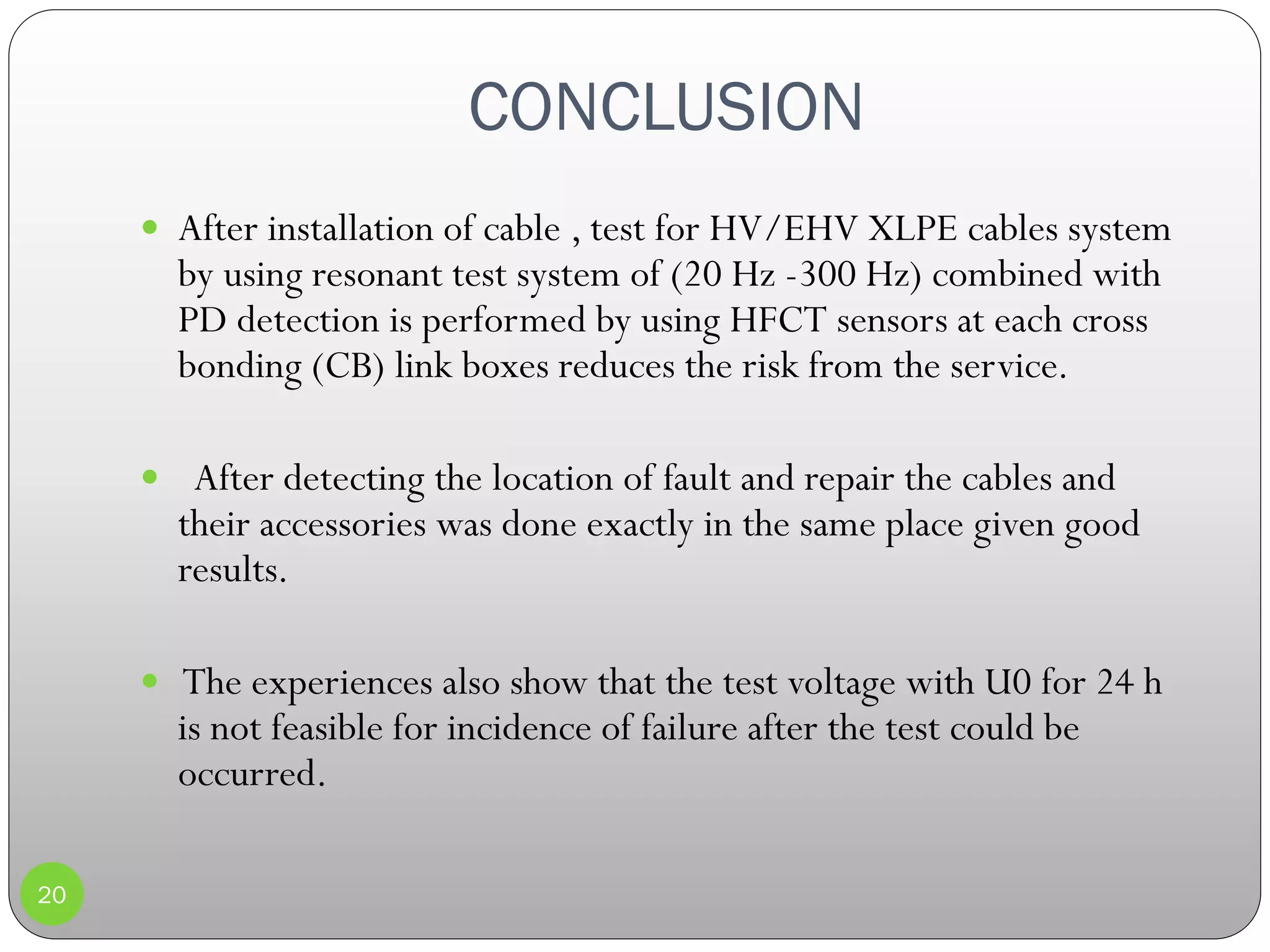 CONCLUSION
20
 After installation of cable , test for HV/EHV XLPE cables system
by using resonant test system of (20 Hz -300 Hz) combined with
PD detection is performed by using HFCT sensors at each cross
bonding (CB) link boxes reduces the risk from the service.
 After detecting the location of fault and repair the cables and
their accessories was done exactly in the same place given good
results.
 The experiences also show that the test voltage with U0 for 24 h
is not feasible for incidence of failure after the test could be
occurred.
 