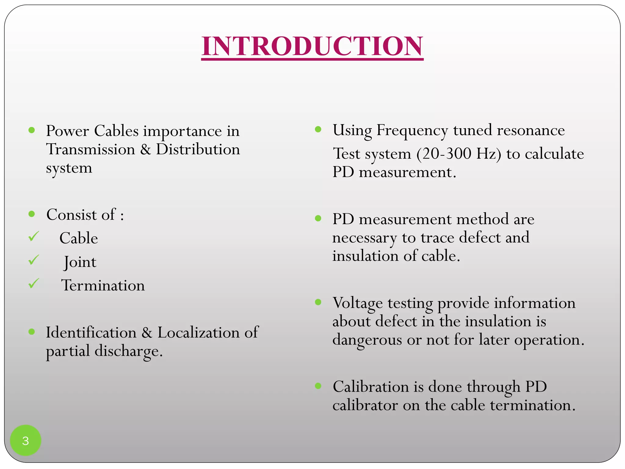 INTRODUCTION
 Using Frequency tuned resonance
Test system (20-300 Hz) to calculate
PD measurement.
 PD measurement method are
necessary to trace defect and
insulation of cable.
 Voltage testing provide information
about defect in the insulation is
dangerous or not for later operation.
 Calibration is done through PD
calibrator on the cable termination.
3
 Power Cables importance in
Transmission & Distribution
system
 Consist of :
 Cable
 Joint
 Termination
 Identification & Localization of
partial discharge.
 