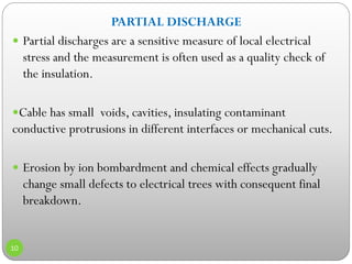 PARTIAL DISCHARGE
 Partial discharges are a sensitive measure of local electrical
stress and the measurement is often used as a quality check of
the insulation.
Cable has small voids, cavities, insulating contaminant
conductive protrusions in different interfaces or mechanical cuts.
 Erosion by ion bombardment and chemical effects gradually
change small defects to electrical trees with consequent final
breakdown.
10
 