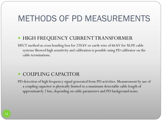 METHODS OF PD MEASUREMENTS
11
 HIGH FREQUENCY CURRENTTRANSFORMER
HFCT method at cross bonding box for 220 kV or earth wire of 66 kV for XLPE cable
systems Showed high sensitivity and calibration is possible using PD calibrator on the
cable terminations.
 COUPLING CAPACITOR
PD detection of high frequency signal generated from PD activities. Measurement by use of
a coupling capacitor is physically limited to a maximum detectable cable length of
approximately 2 km, depending on cable parameters and PD background noise.
 