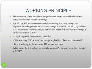 WORKING PRINCIPLE
12
 The sensitivity of the partial discharge detector has to be modified until the
detector shows the calibration charge.
 For 220 kV, PD measurements carried out during HV tests, using a test
sequence providing several increase the voltage in steps of 127 Kv (U0) and take
a PD-measurement recording during 1 minute and afterwards increase the voltage in
further steps until 216 kV
 At each step note the measured PD value.
 Once reaching 216 kV leave this voltage applied for 1 hour and observes if
there is a change in the recorded PD pattern and value.
 While ramp the test voltage down, take another PD measurement for 1 minute
at 127 kV.
 