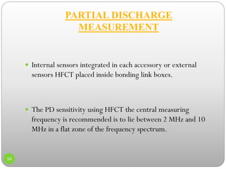 PARTIAL DISCHARGE
MEASUREMENT
14
 Internal sensors integrated in each accessory or external
sensors HFCT placed inside bonding link boxes.
 The PD sensitivity using HFCT the central measuring
frequency is recommended is to lie between 2 MHz and 10
MHz in a flat zone of the frequency spectrum.
 