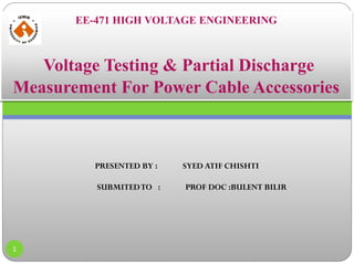 EE-471 HIGH VOLTAGE ENGINEERING
Voltage Testing & Partial Discharge
Measurement For Power Cable Accessories
PRESENTED BY : SYED ATIF CHISHTI
SUBMITEDTO : PROF DOC :BULENT BILIR
1
 